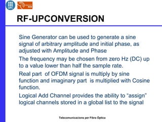 RF-UPCONVERSION 
 Sine Generator can be used to generate a sine 
signal of arbitrary amplitude and initial phase, as 
adjusted with Amplitude and Phase 
 The frequency may be chosen from zero Hz (DC) up 
to a value lower than half the sample rate. 
 Real part of OFDM signal is multiply by sine 
function and imaginary part is multiplied with Cosine 
function. 
 Logical Add Channel provides the ability to “assign” 
logical channels stored in a global list to the signal 
Telecomunicacions per Fibra Òptica 
 