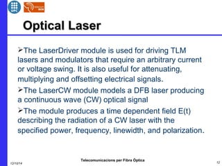 OOppttiiccaall LLaasseerr 
The LaserDriver module is used for driving TLM 
lasers and modulators that require an arbitrary current 
or voltage swing. It is also useful for attenuating, 
multiplying and offsetting electrical signals. 
The LaserCW module models a DFB laser producing 
a continuous wave (CW) optical signal 
The module produces a time dependent field E(t) 
describing the radiation of a CW laser with the 
specified power, frequency, linewidth, and polarization. 
Telecomunicacions per Fibra Òptica 
12/10/14 12 
 