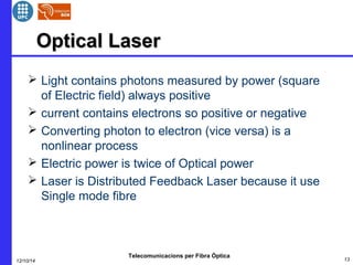 OOppttiiccaall LLaasseerr 
 Light contains photons measured by power (square 
of Electric field) always positive 
 current contains electrons so positive or negative 
 Converting photon to electron (vice versa) is a 
nonlinear process 
 Electric power is twice of Optical power 
 Laser is Distributed Feedback Laser because it use 
Single mode fibre 
Telecomunicacions per Fibra Òptica 
12/10/14 13 
 