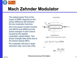MMaacchh ZZeehhnnddeerr MMoodduullaattoorr 
 The optical power Pout at the 
output of MZM, depends on the 
phase difference ΔΦ between 
the two modulator branches 
 d(t) is the power transfer function 
and ΔΦ1(t) and ΔΦ2(t) are the 
phase changes in each branch 
caused by the applied 
modulation signal data(t). The 
phase changes take place due to 
the electro-optical effect. 
 the modulator will have a large 
extinction ratio, and a low chirp 
Telecomunicacions per Fibra Òptica 
12/10/14 14 
 