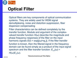 OOppttiiccaall FFiilltteerr 
 Optical filters are key components of optical communication 
systems. They are widely used for WDM signal 
demultiplexing, noise and distortion suppression, fiber 
dispersion compensating 
 Filter characteristics can be defined completely by the 
transfer function. Module and argument of the complex-valued 
transfer function H(ω) describe the magnitude and 
phase frequency responses of the filter on the input 
harmonic signals E(t) = exp[j(ωt+φ0)]. If the filter transfer 
function is known, then the filtered signal in the frequency 
domain can be found simply as a product of the input signal 
spectrum and the filter transfer function: Eout(ω) = 
H(ω)Ein(ω). 
Telecomunicacions per Fibra Òptica 
12/10/14 15 
 