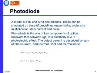 PPhhoottooddiiooddee 
 A model of PIN and APD photodiodes. These can be 
simulated on base of predefined responsivity, avalanche 
multiplication, dark current and noise 
 Photodiode is the one of key components of optical 
receivers that converts light into electricity due to 
photoelectric effect. The output current is described by sum 
of photocurrent, dark current, shot and thermal noise 
Telecomunicacions per Fibra Òptica 
12/10/14 16 
 