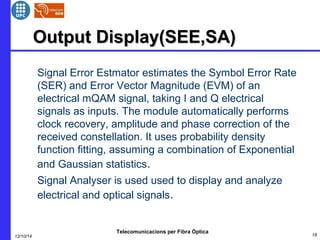 OOuuttppuutt DDiissppllaayy((SSEEEE,,SSAA)) 
 Signal Error Estmator estimates the Symbol Error Rate 
(SER) and Error Vector Magnitude (EVM) of an 
electrical mQAM signal, taking I and Q electrical 
signals as inputs. The module automatically performs 
clock recovery, amplitude and phase correction of the 
received constellation. It uses probability density 
function fitting, assuming a combination of Exponential 
and Gaussian statistics. 
 Signal Analyser is used used to display and analyze 
electrical and optical signals. 
Telecomunicacions per Fibra Òptica 
12/10/14 18 
 