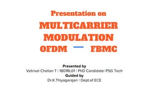 Presentation on
MULTICARRIER
MODULATION
OFDM FBMC
Presented by
Vetrivel Chelian T | 1801RL01 | PhD Candidate| PSG Tech
Guided by
Dr.K.Thiyagarajan | Dept.of ECE
 