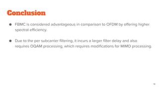 Conclusion
● FBMC is considered advantageous in comparison to OFDM by offering higher
spectral efficiency.
● Due to the per subcarrier filtering, it incurs a larger filter delay and also
requires OQAM processing, which requires modifications for MIMO processing.
18
 
