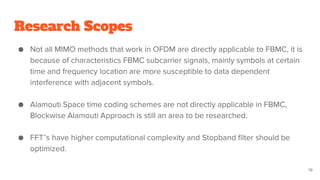 Research Scopes
● Not all MIMO methods that work in OFDM are directly applicable to FBMC, it is
because of characteristics FBMC subcarrier signals, mainly symbols at certain
time and frequency location are more susceptible to data dependent
interference with adjacent symbols.
● Alamouti Space time coding schemes are not directly applicable in FBMC,
Blockwise Alamouti Approach is still an area to be researched.
● FFT’s have higher computational complexity and Stopband filter should be
optimized.
19
 