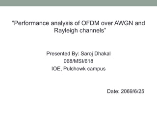 “Performance analysis of OFDM over AWGN and
Rayleigh channels”
Presented By: Saroj Dhakal
068/MSI/618
IOE, Pulchowk campus
Date: 2069/6/25
 