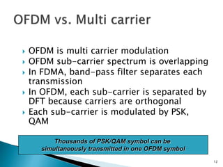  OFDM is multi carrier modulation
 OFDM sub-carrier spectrum is overlapping
 In FDMA, band-pass filter separates each
transmission
 In OFDM, each sub-carrier is separated by
DFT because carriers are orthogonal
 Each sub-carrier is modulated by PSK,
QAM
12
Thousands of PSK/QAM symbol can be
simultaneously transmitted in one OFDM symbol
 