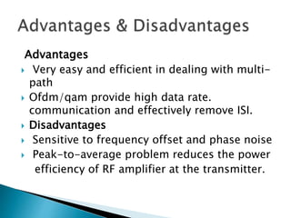 Advantages
 Very easy and efficient in dealing with multi-
path
 Ofdm/qam provide high data rate.
communication and effectively remove ISI.
 Disadvantages
 Sensitive to frequency offset and phase noise
 Peak-to-average problem reduces the power
efficiency of RF amplifier at the transmitter.
 