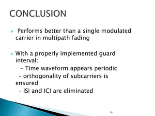  Performs better than a single modulated
carrier in multipath fading
 With a properly implemented guard
interval:
– Time waveform appears periodic
– orthogonality of subcarriers is
ensured
– ISI and ICI are eliminated
18
 