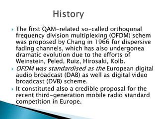  The first QAM-related so-called orthogonal
frequency division multiplexing (OFDM) schem
was proposed by Chang in 1966 for dispersive
fading channels, which has also undergonea
dramatic evolution due to the efforts of
Weinstein, Peled, Ruiz, Hirosaki, Kolb.
 OFDM was standardised as the European digital
audio broadcast (DAB) as well as digital video
broadcast (DVB) scheme.
 It constituted also a credible proposal for the
recent third-generation mobile radio standard
competition in Europe.
 