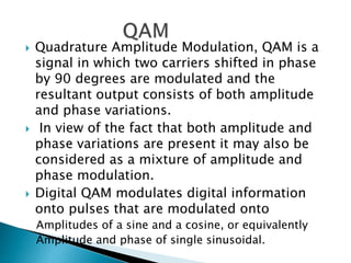  Quadrature Amplitude Modulation, QAM is a
signal in which two carriers shifted in phase
by 90 degrees are modulated and the
resultant output consists of both amplitude
and phase variations.
 In view of the fact that both amplitude and
phase variations are present it may also be
considered as a mixture of amplitude and
phase modulation.
 Digital QAM modulates digital information
onto pulses that are modulated onto
Amplitudes of a sine and a cosine, or equivalently
Amplitude and phase of single sinusoidal.
 
