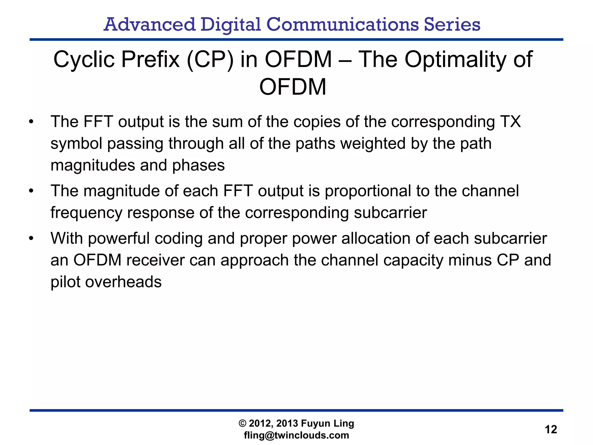 Advanced Digital Communications Series
12
Cyclic Prefix (CP) in OFDM – The Optimality of
OFDM
• The FFT output is the sum of the copies of the corresponding TX
symbol passing through all of the paths weighted by the path
magnitudes and phases
• The magnitude of each FFT output is proportional to the channel
frequency response of the corresponding subcarrier
• With powerful coding and proper power allocation of each subcarrier
an OFDM receiver can approach the channel capacity minus CP and
pilot overheads
© 2012, 2013 Fuyun Ling
fling@twinclouds.com
 