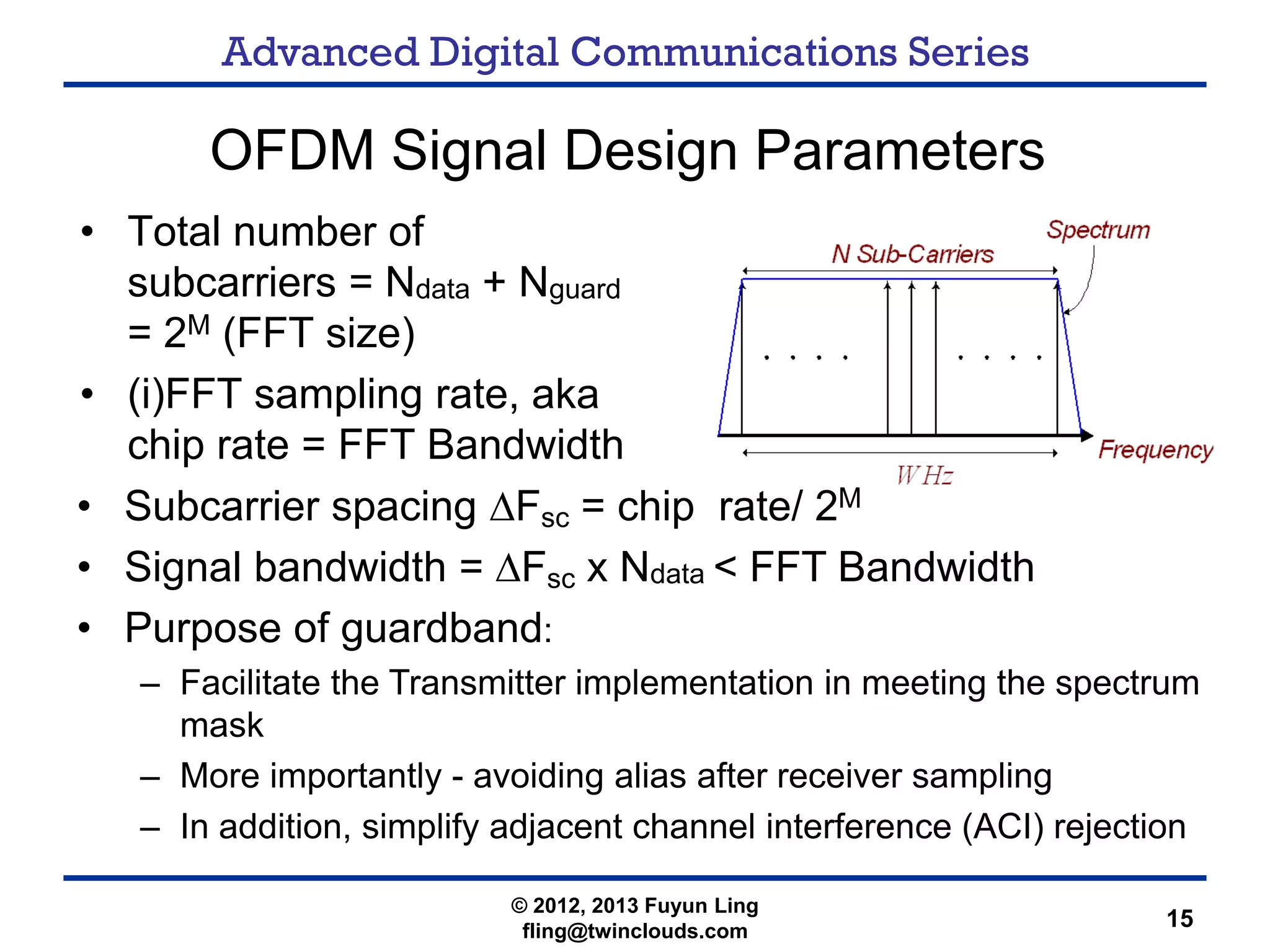 Advanced Digital Communications Series
15
OFDM Signal Design Parameters
• Total number of
subcarriers = Ndata + Nguard
= 2M (FFT size)
• (i)FFT sampling rate, aka
chip rate = FFT Bandwidth
• Subcarrier spacing ΔFsc = chip rate/ 2M
• Signal bandwidth = ΔFsc x Ndata < FFT Bandwidth
• Purpose of guardband:
– Facilitate the Transmitter implementation in meeting the spectrum
mask
– More importantly - avoiding alias after receiver sampling
– In addition, simplify adjacent channel interference (ACI) rejection
© 2012, 2013 Fuyun Ling
fling@twinclouds.com
 