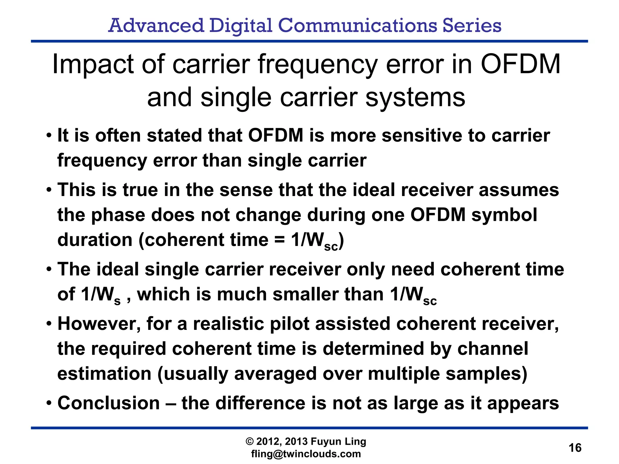 Advanced Digital Communications Series
16
Impact of carrier frequency error in OFDM
and single carrier systems
• It is often stated that OFDM is more sensitive to carrier
frequency error than single carrier
• This is true in the sense that the ideal receiver assumes
the phase does not change during one OFDM symbol
duration (coherent time = 1/Wsc)
• The ideal single carrier receiver only need coherent time
of 1/Ws , which is much smaller than 1/Wsc
• However, for a realistic pilot assisted coherent receiver,
the required coherent time is determined by channel
estimation (usually averaged over multiple samples)
• Conclusion – the difference is not as large as it appears
© 2012, 2013 Fuyun Ling
fling@twinclouds.com
 
