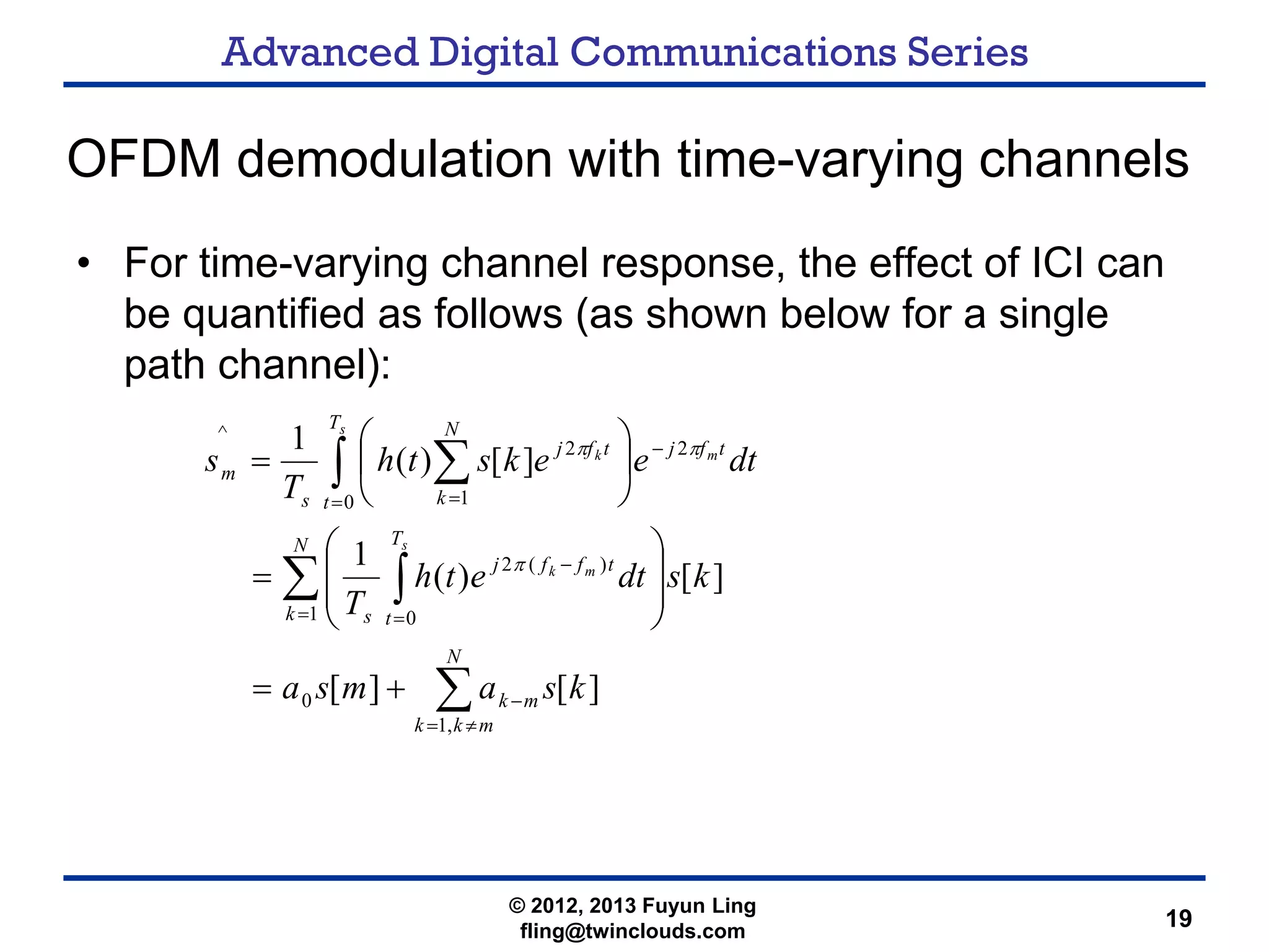 Advanced Digital Communications Series
19
OFDM demodulation with time-varying channels
• For time-varying channel response, the effect of ICI can
be quantified as follows (as shown below for a single
path channel):
∑
∑ ∫
∫ ∑
≠=
−
= =
−
=
−
=
+=
⎟
⎟
⎠
⎞
⎜
⎜
⎝
⎛
=
⎟
⎠
⎞
⎜
⎝
⎛
=
N
mkk
mk
N
k
T
t
tffj
s
T
t
tfj
N
k
tfj
s
m
ksamsa
ksdteth
T
dteeksth
T
s
s
mk
s
mk
,1
0
1 0
)(2
0
2
1
2
^
][][
][)(
1
][)(
1
π
ππ
© 2012, 2013 Fuyun Ling
fling@twinclouds.com
 
