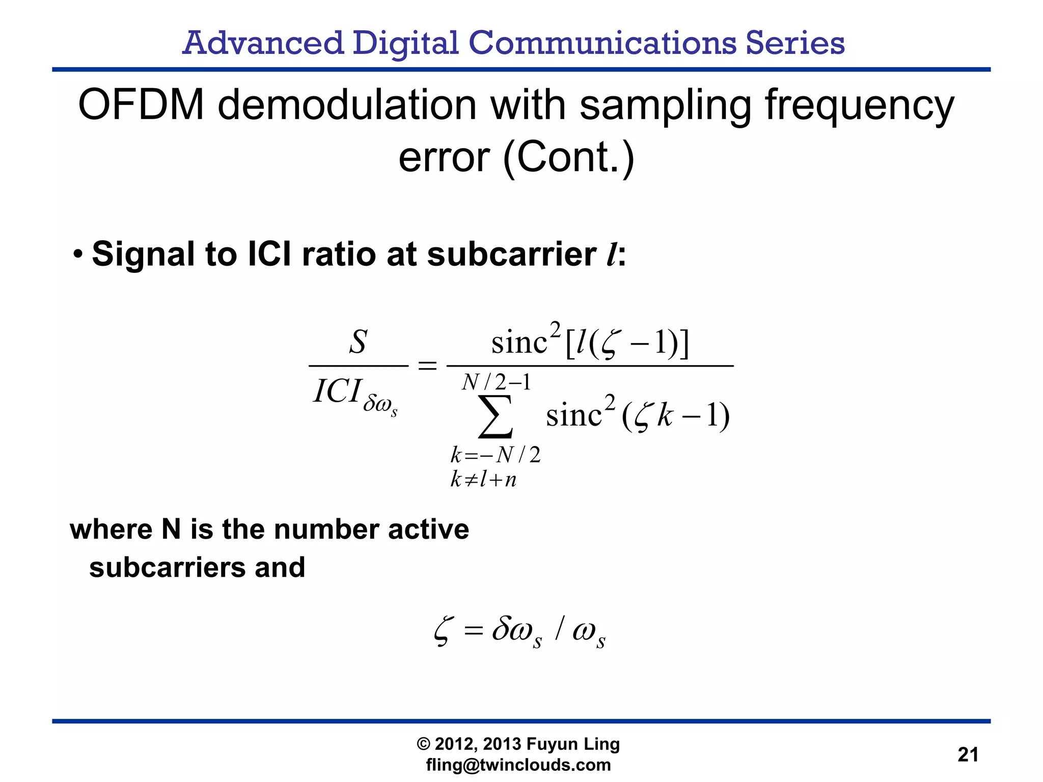 Advanced Digital Communications Series
21
OFDM demodulation with sampling frequency
error (Cont.)
• Signal to ICI ratio at subcarrier l:
where N is the number active
subcarriers and
2
/ 2 1
2
/ 2
sinc [ ( 1)]
sinc ( 1)s
N
k N
k l n
S l
ICI
kδω
ζ
ζ
−
=−
≠ +
−
=
−∑
ss ωδωζ /=
© 2012, 2013 Fuyun Ling
fling@twinclouds.com
 