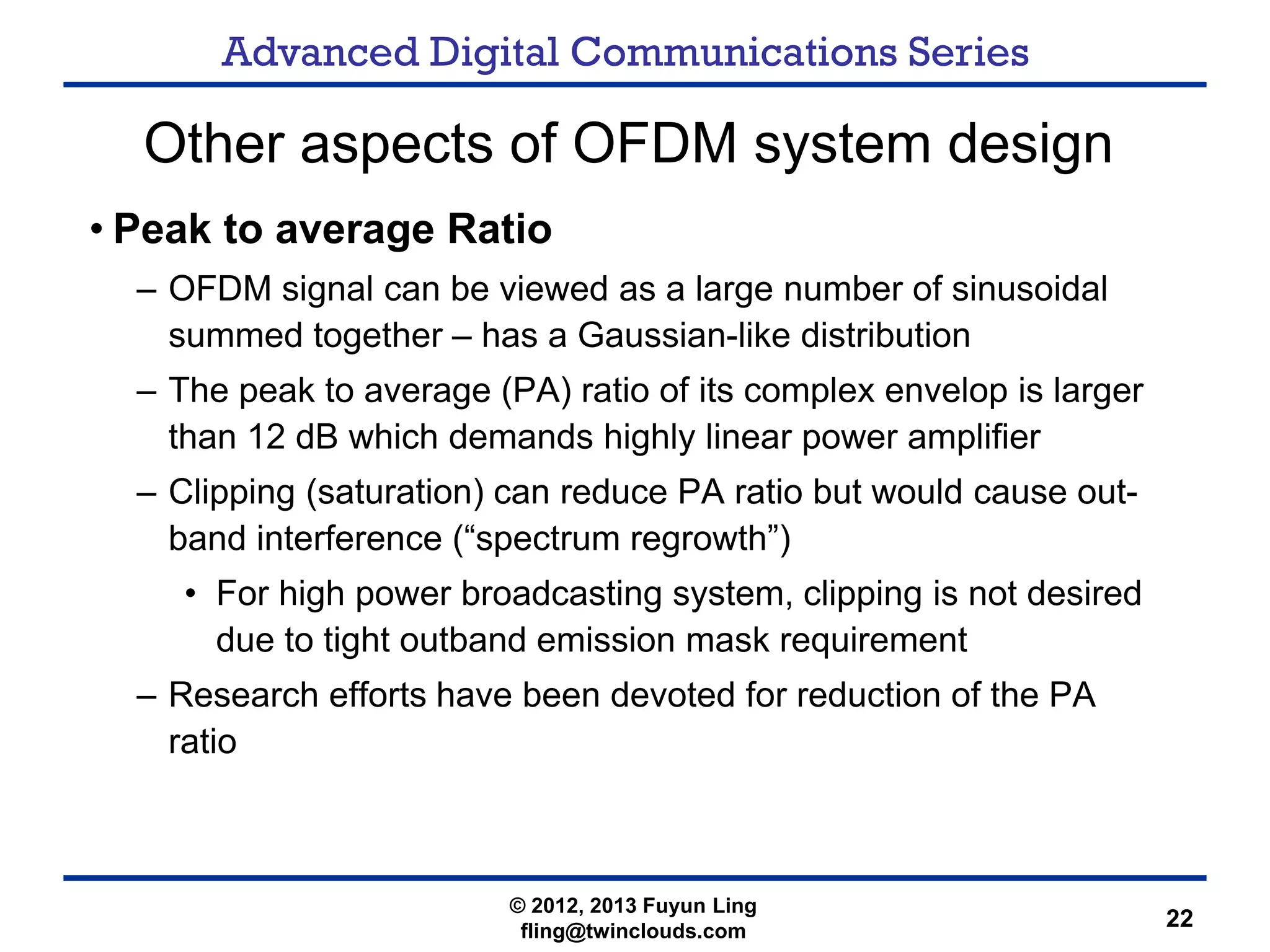 Advanced Digital Communications Series
22
Other aspects of OFDM system design
• Peak to average Ratio
– OFDM signal can be viewed as a large number of sinusoidal
summed together – has a Gaussian-like distribution
– The peak to average (PA) ratio of its complex envelop is larger
than 12 dB which demands highly linear power amplifier
– Clipping (saturation) can reduce PA ratio but would cause out-
band interference (“spectrum regrowth”)
• For high power broadcasting system, clipping is not desired
due to tight outband emission mask requirement
– Research efforts have been devoted for reduction of the PA
ratio
© 2012, 2013 Fuyun Ling
fling@twinclouds.com
 