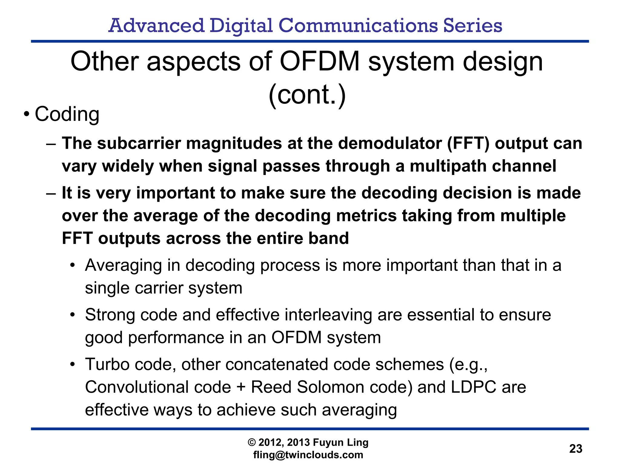 Advanced Digital Communications Series
23
Other aspects of OFDM system design
(cont.)
• Coding
– The subcarrier magnitudes at the demodulator (FFT) output can
vary widely when signal passes through a multipath channel
– It is very important to make sure the decoding decision is made
over the average of the decoding metrics taking from multiple
FFT outputs across the entire band
• Averaging in decoding process is more important than that in a
single carrier system
• Strong code and effective interleaving are essential to ensure
good performance in an OFDM system
• Turbo code, other concatenated code schemes (e.g.,
Convolutional code + Reed Solomon code) and LDPC are
effective ways to achieve such averaging
© 2012, 2013 Fuyun Ling
fling@twinclouds.com
 