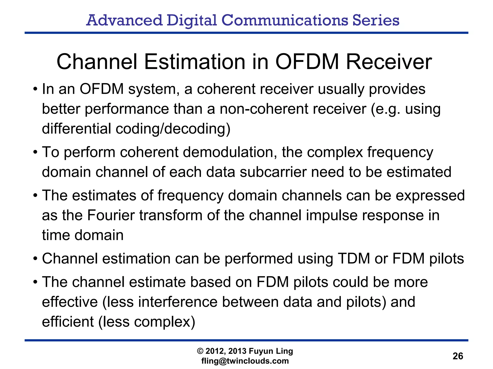 Advanced Digital Communications Series
26
Channel Estimation in OFDM Receiver
• In an OFDM system, a coherent receiver usually provides
better performance than a non-coherent receiver (e.g. using
differential coding/decoding)
• To perform coherent demodulation, the complex frequency
domain channel of each data subcarrier need to be estimated
• The estimates of frequency domain channels can be expressed
as the Fourier transform of the channel impulse response in
time domain
• Channel estimation can be performed using TDM or FDM pilots
• The channel estimate based on FDM pilots could be more
effective (less interference between data and pilots) and
efficient (less complex)
© 2012, 2013 Fuyun Ling
fling@twinclouds.com
 