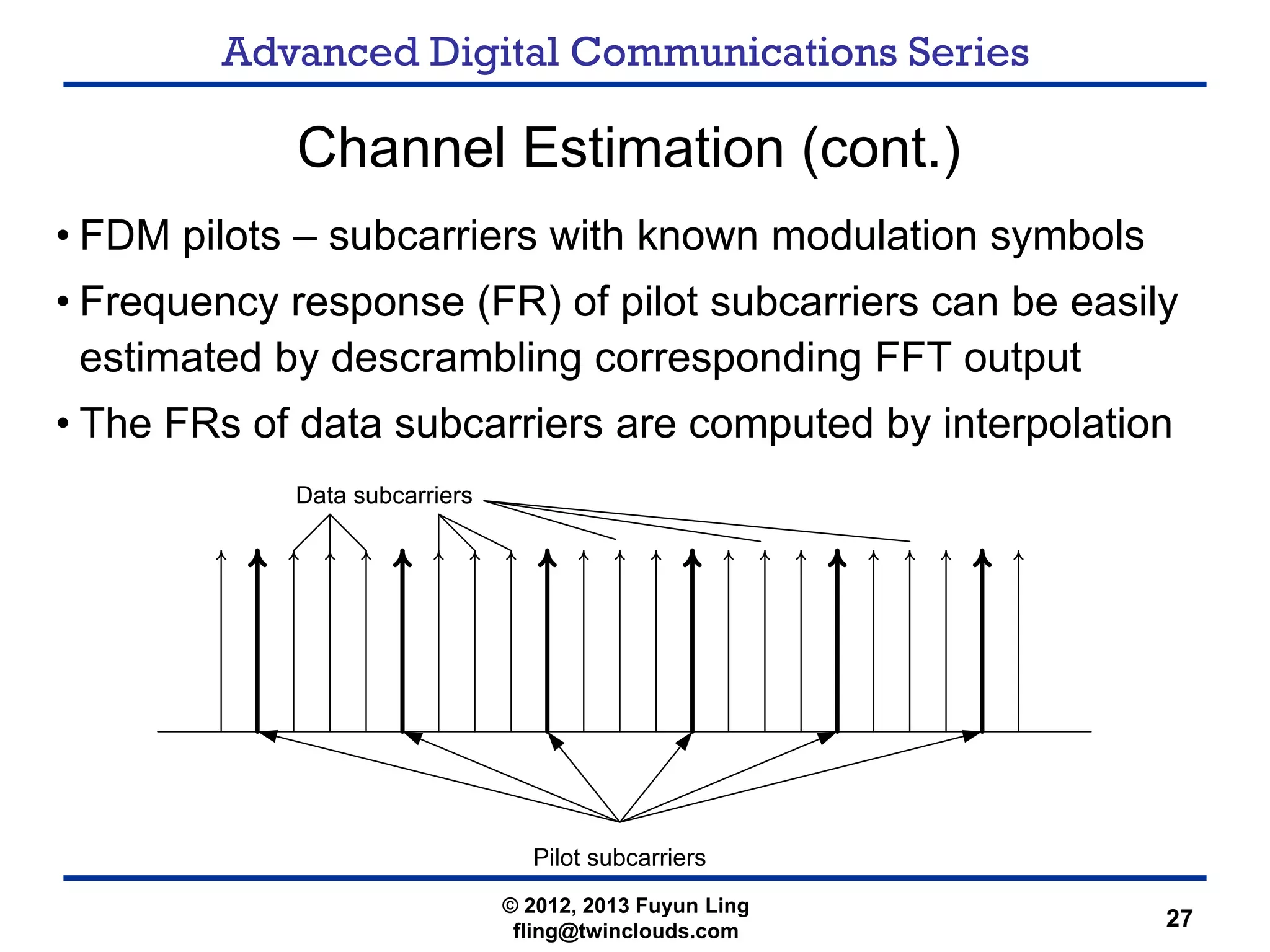 Advanced Digital Communications Series
27
Channel Estimation (cont.)
• FDM pilots – subcarriers with known modulation symbols
• Frequency response (FR) of pilot subcarriers can be easily
estimated by descrambling corresponding FFT output
• The FRs of data subcarriers are computed by interpolation
Pilot subcarriers
Data subcarriers
© 2012, 2013 Fuyun Ling
fling@twinclouds.com
 