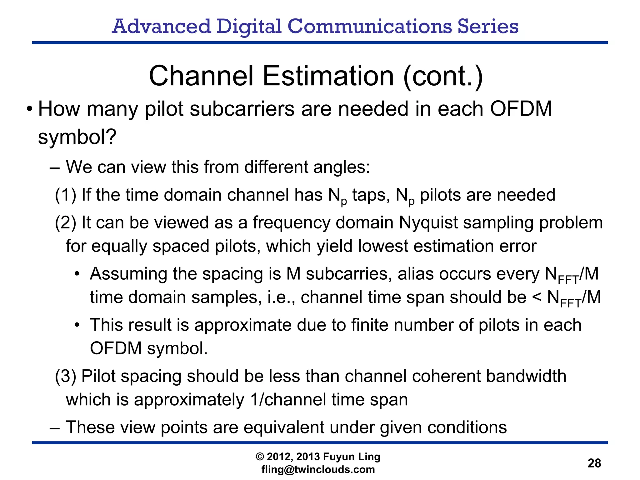 Advanced Digital Communications Series
28
Channel Estimation (cont.)
• How many pilot subcarriers are needed in each OFDM
symbol?
– We can view this from different angles:
(1) If the time domain channel has Np taps, Np pilots are needed
(2) It can be viewed as a frequency domain Nyquist sampling problem
for equally spaced pilots, which yield lowest estimation error
• Assuming the spacing is M subcarries, alias occurs every NFFT/M
time domain samples, i.e., channel time span should be < NFFT/M
• This result is approximate due to finite number of pilots in each
OFDM symbol.
(3) Pilot spacing should be less than channel coherent bandwidth
which is approximately 1/channel time span
– These view points are equivalent under given conditions
© 2012, 2013 Fuyun Ling
fling@twinclouds.com
 