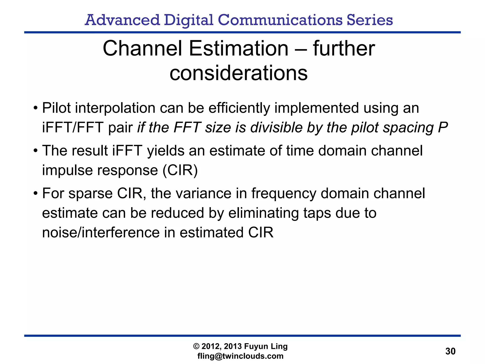 Advanced Digital Communications Series
30
Channel Estimation – further
considerations
• Pilot interpolation can be efficiently implemented using an
iFFT/FFT pair if the FFT size is divisible by the pilot spacing P
• The result iFFT yields an estimate of time domain channel
impulse response (CIR)
• For sparse CIR, the variance in frequency domain channel
estimate can be reduced by eliminating taps due to
noise/interference in estimated CIR
© 2012, 2013 Fuyun Ling
fling@twinclouds.com
 
