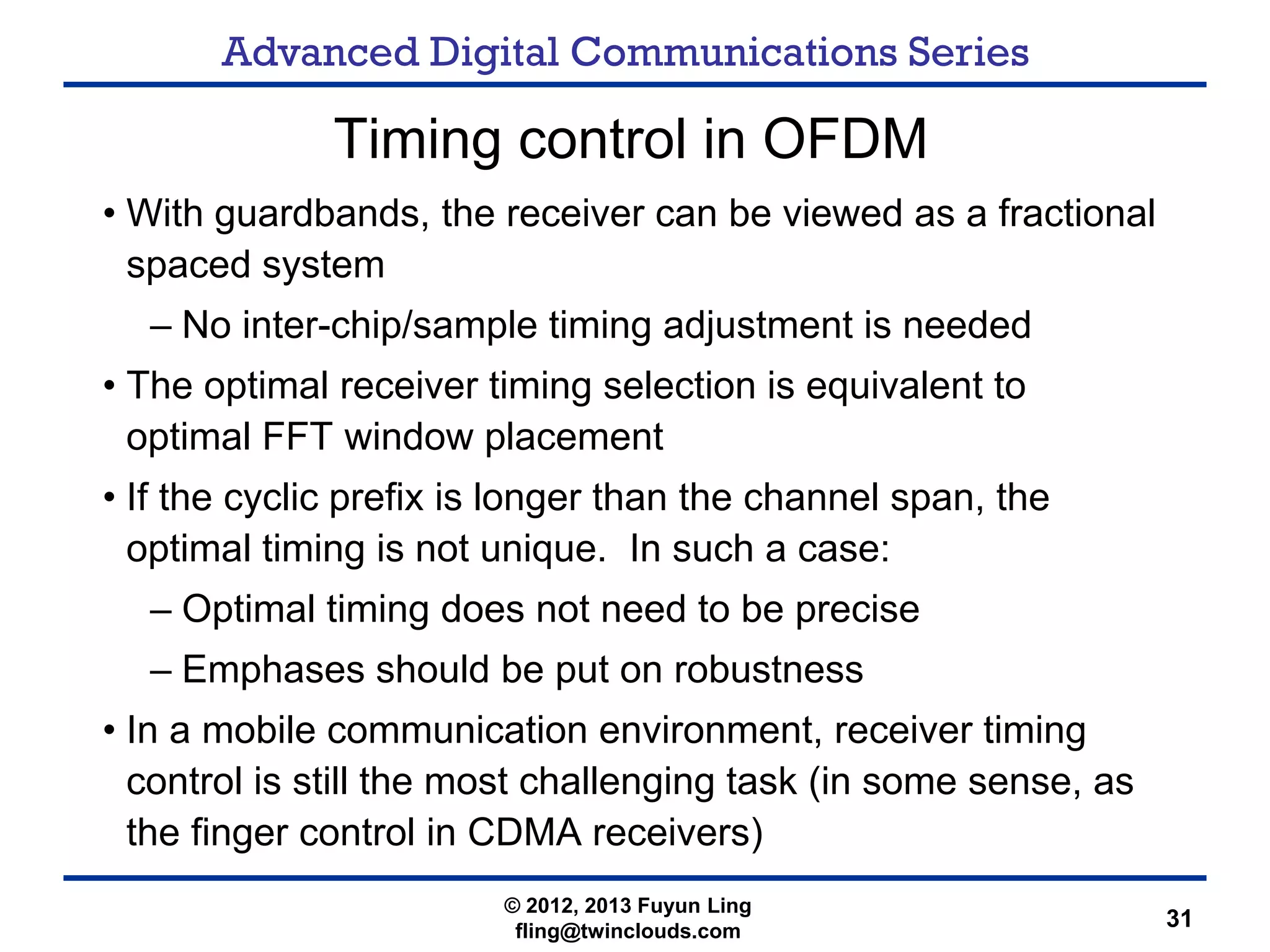 Advanced Digital Communications Series
31
Timing control in OFDM
• With guardbands, the receiver can be viewed as a fractional
spaced system
– No inter-chip/sample timing adjustment is needed
• The optimal receiver timing selection is equivalent to
optimal FFT window placement
• If the cyclic prefix is longer than the channel span, the
optimal timing is not unique. In such a case:
– Optimal timing does not need to be precise
– Emphases should be put on robustness
• In a mobile communication environment, receiver timing
control is still the most challenging task (in some sense, as
the finger control in CDMA receivers)
© 2012, 2013 Fuyun Ling
fling@twinclouds.com
 