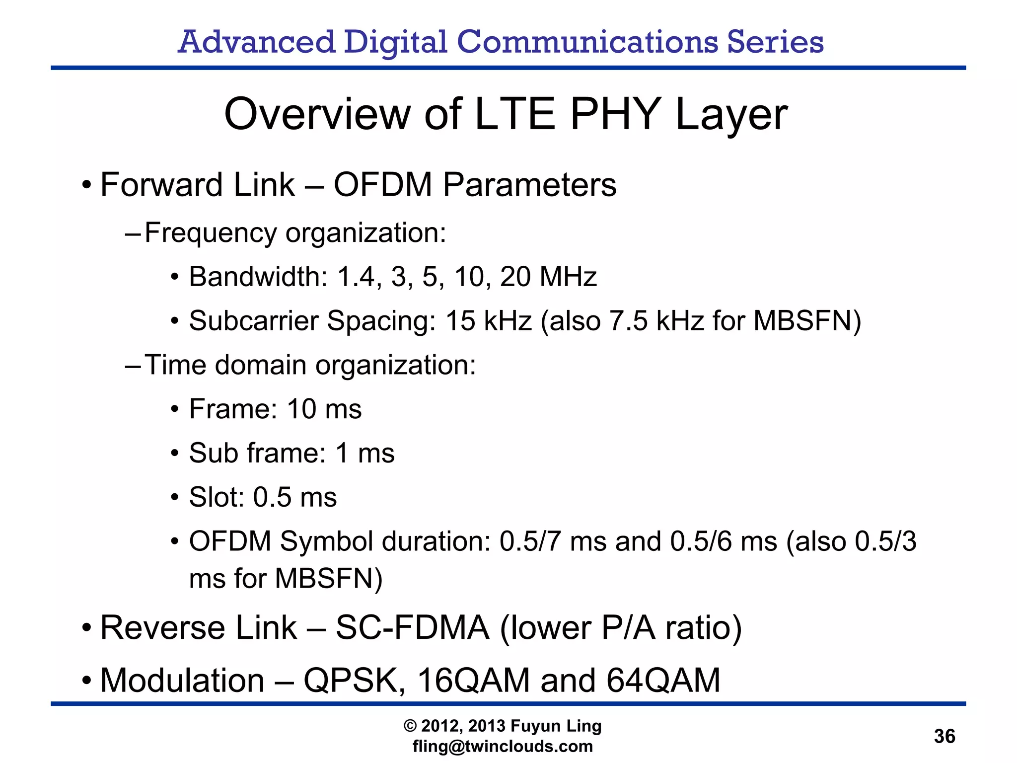 Advanced Digital Communications Series
36
Overview of LTE PHY Layer
• Forward Link – OFDM Parameters
–Frequency organization:
• Bandwidth: 1.4, 3, 5, 10, 20 MHz
• Subcarrier Spacing: 15 kHz (also 7.5 kHz for MBSFN)
–Time domain organization:
• Frame: 10 ms
• Sub frame: 1 ms
• Slot: 0.5 ms
• OFDM Symbol duration: 0.5/7 ms and 0.5/6 ms (also 0.5/3
ms for MBSFN)
• Reverse Link – SC-FDMA (lower P/A ratio)
• Modulation – QPSK, 16QAM and 64QAM
© 2012, 2013 Fuyun Ling
fling@twinclouds.com
 