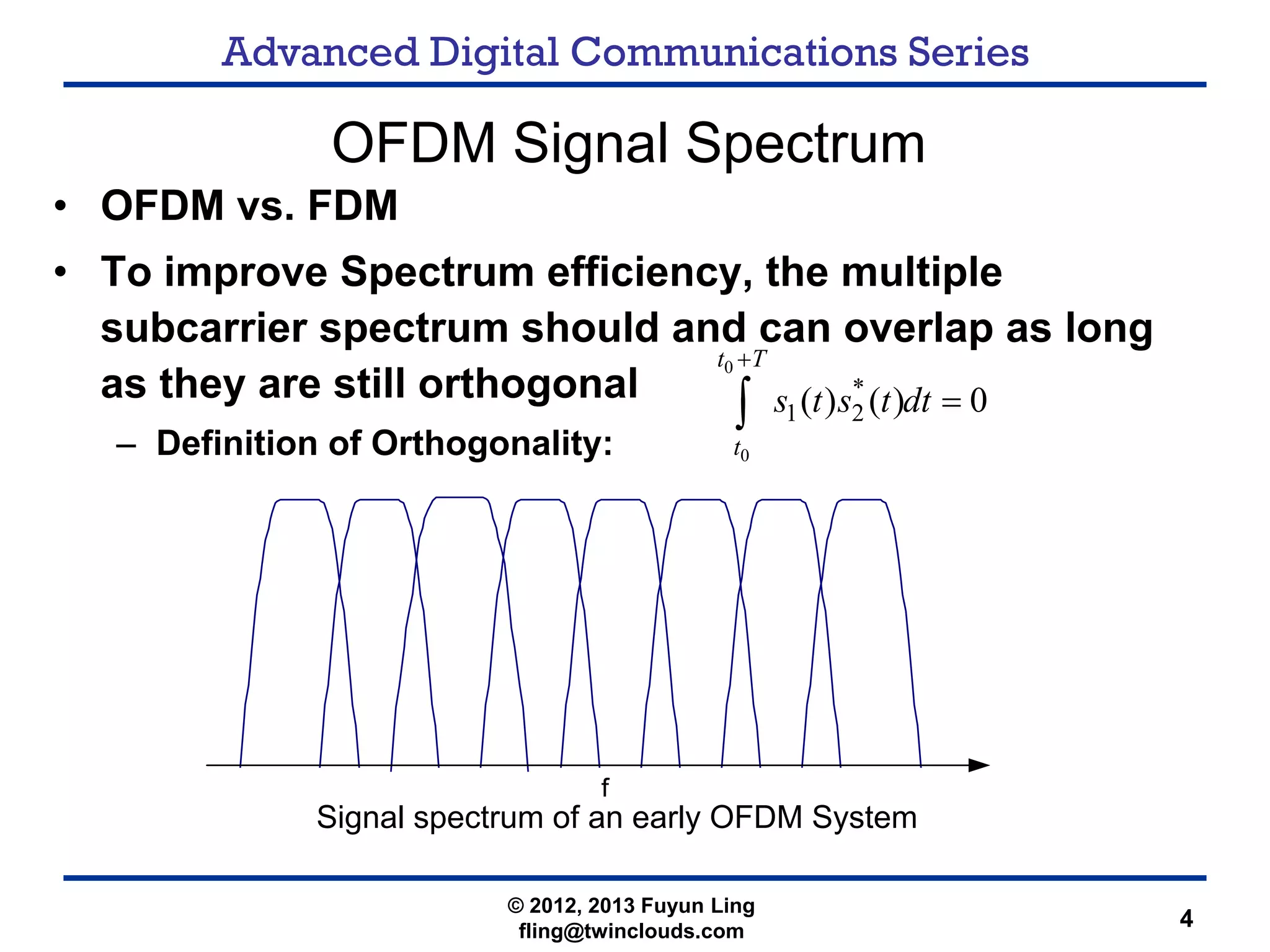 Advanced Digital Communications Series
4
OFDM Signal Spectrum
• OFDM vs. FDM
• To improve Spectrum efficiency, the multiple
subcarrier spectrum should and can overlap as long
as they are still orthogonal
– Definition of Orthogonality:
0
0
*
1 2( ) ( ) 0
t T
t
s t s t dt
+
=∫
Signal spectrum of an early OFDM System
© 2012, 2013 Fuyun Ling
fling@twinclouds.com
 
