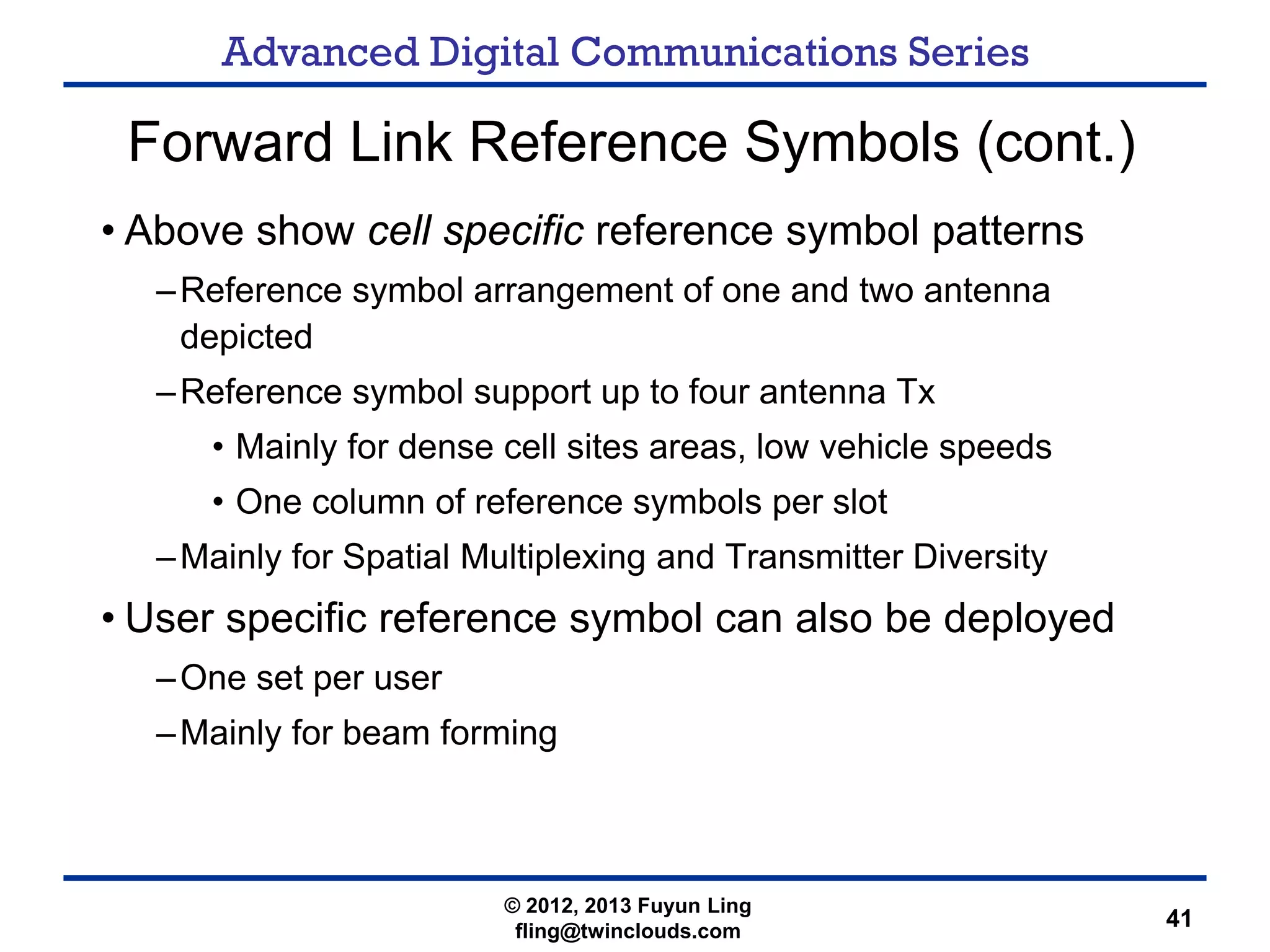 Advanced Digital Communications Series
41
Forward Link Reference Symbols (cont.)
• Above show cell specific reference symbol patterns
–Reference symbol arrangement of one and two antenna
depicted
–Reference symbol support up to four antenna Tx
• Mainly for dense cell sites areas, low vehicle speeds
• One column of reference symbols per slot
–Mainly for Spatial Multiplexing and Transmitter Diversity
• User specific reference symbol can also be deployed
–One set per user
–Mainly for beam forming
© 2012, 2013 Fuyun Ling
fling@twinclouds.com
 