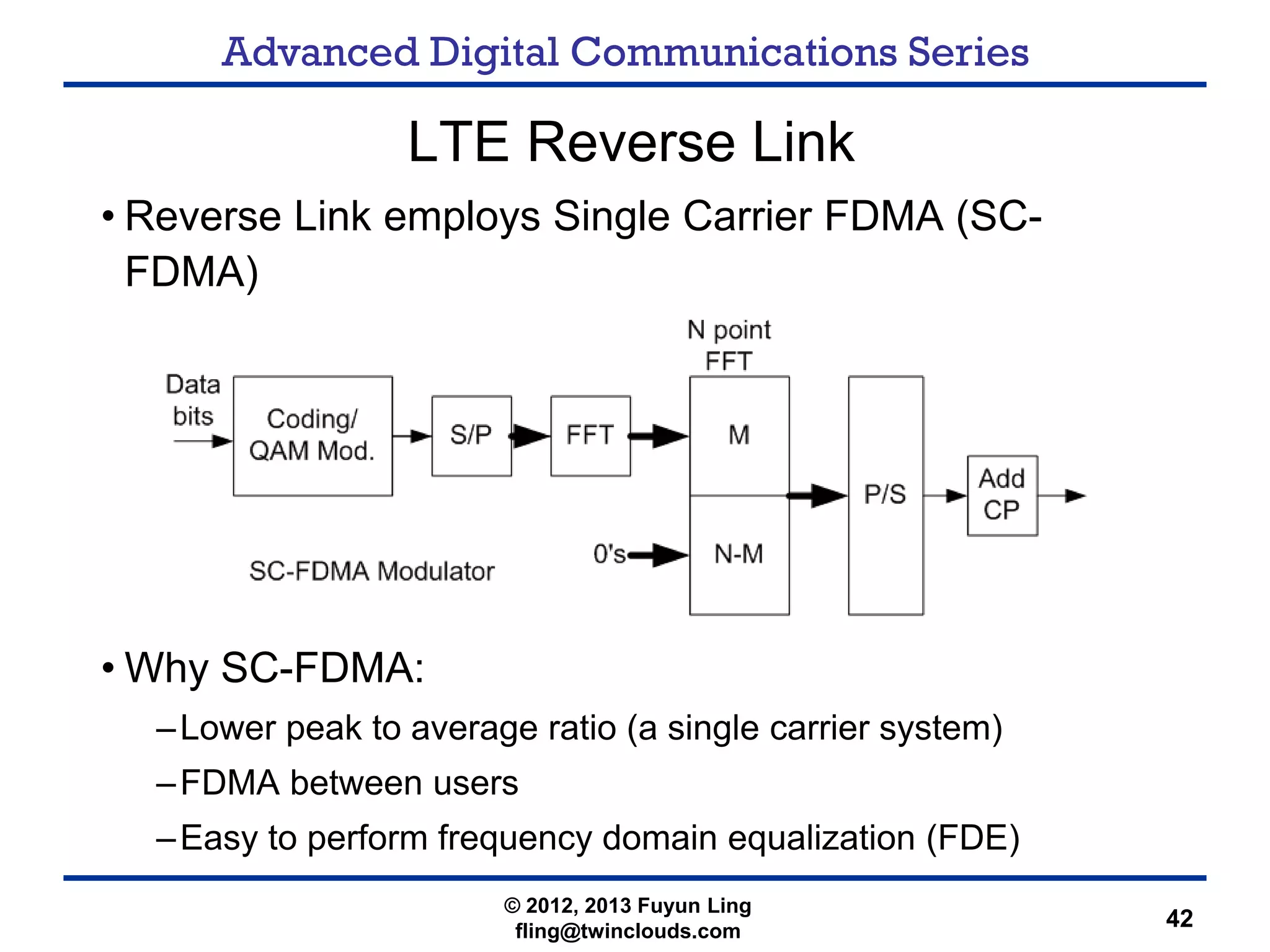 Advanced Digital Communications Series
42
LTE Reverse Link
• Reverse Link employs Single Carrier FDMA (SC-
FDMA)
• Why SC-FDMA:
–Lower peak to average ratio (a single carrier system)
–FDMA between users
–Easy to perform frequency domain equalization (FDE)
© 2012, 2013 Fuyun Ling
fling@twinclouds.com
 