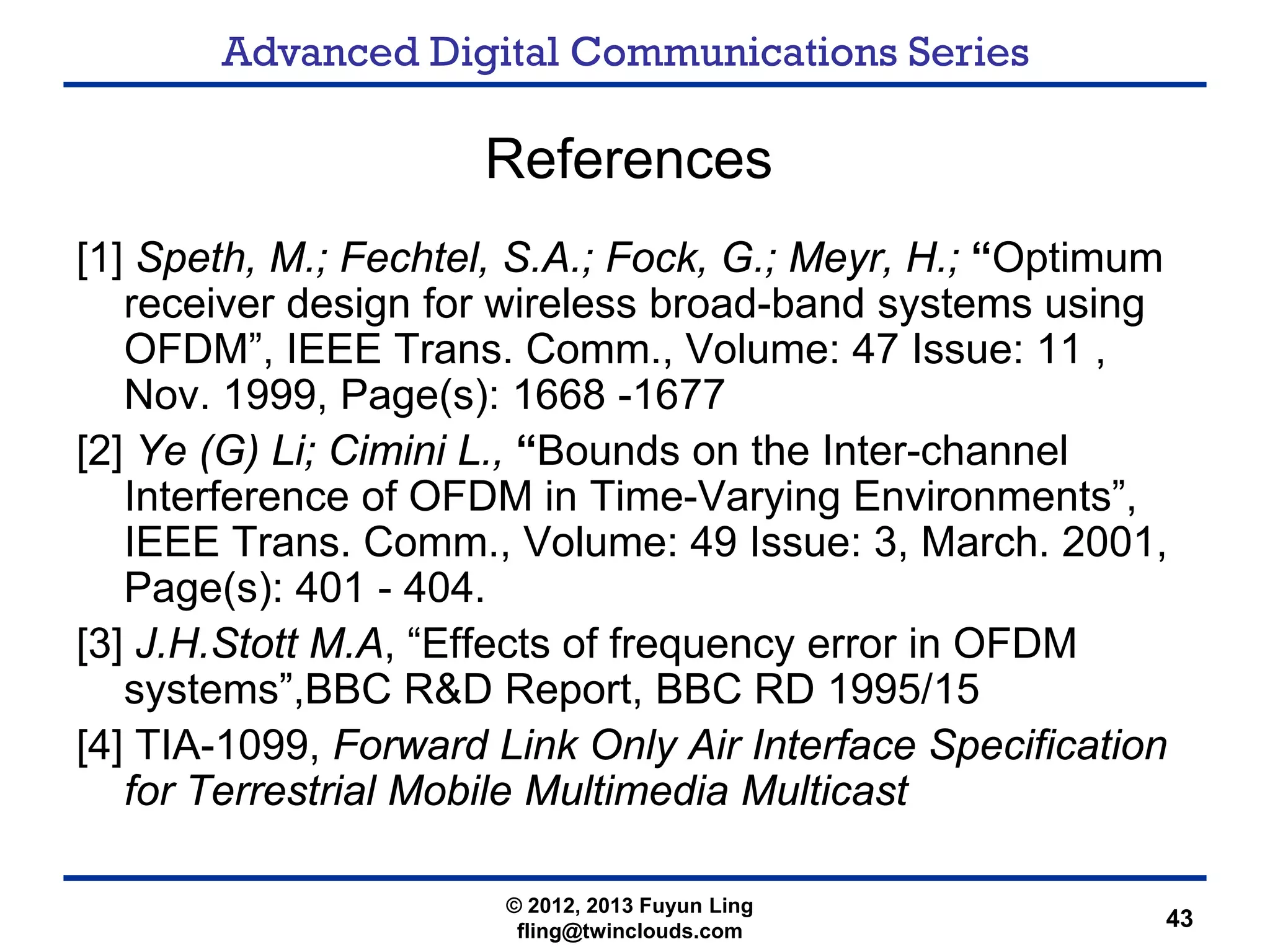 Advanced Digital Communications Series
43
References
[1] Speth, M.; Fechtel, S.A.; Fock, G.; Meyr, H.; “Optimum
receiver design for wireless broad-band systems using
OFDM”, IEEE Trans. Comm., Volume: 47 Issue: 11 ,
Nov. 1999, Page(s): 1668 -1677
[2] Ye (G) Li; Cimini L., “Bounds on the Inter-channel
Interference of OFDM in Time-Varying Environments”,
IEEE Trans. Comm., Volume: 49 Issue: 3, March. 2001,
Page(s): 401 - 404.
[3] J.H.Stott M.A, “Effects of frequency error in OFDM
systems”,BBC R&D Report, BBC RD 1995/15
[4] TIA-1099, Forward Link Only Air Interface Specification
for Terrestrial Mobile Multimedia Multicast
© 2012, 2013 Fuyun Ling
fling@twinclouds.com
 
