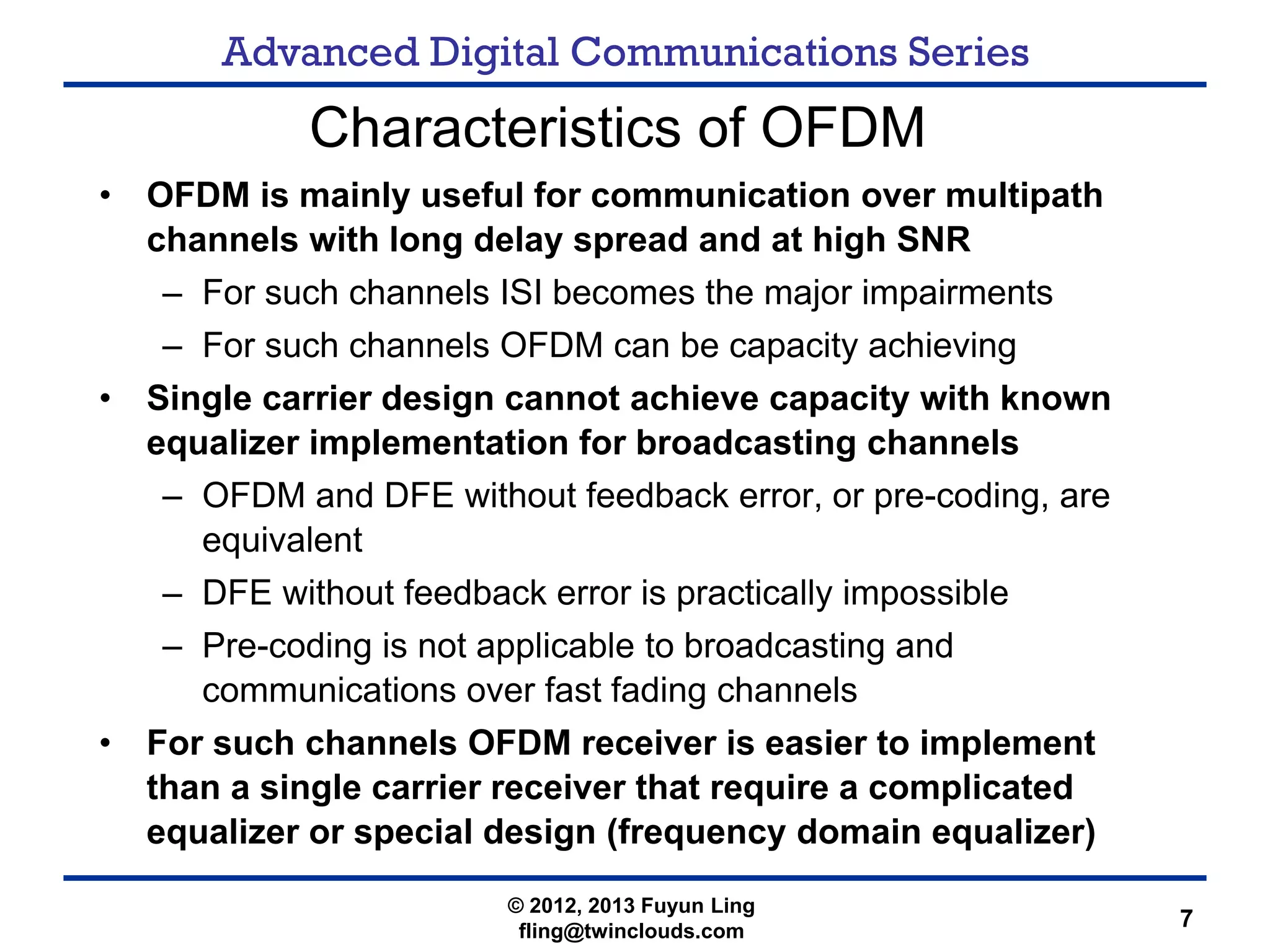 Advanced Digital Communications Series
7
Characteristics of OFDM
• OFDM is mainly useful for communication over multipath
channels with long delay spread and at high SNR
– For such channels ISI becomes the major impairments
– For such channels OFDM can be capacity achieving
• Single carrier design cannot achieve capacity with known
equalizer implementation for broadcasting channels
– OFDM and DFE without feedback error, or pre-coding, are
equivalent
– DFE without feedback error is practically impossible
– Pre-coding is not applicable to broadcasting and
communications over fast fading channels
• For such channels OFDM receiver is easier to implement
than a single carrier receiver that require a complicated
equalizer or special design (frequency domain equalizer)
© 2012, 2013 Fuyun Ling
fling@twinclouds.com
 