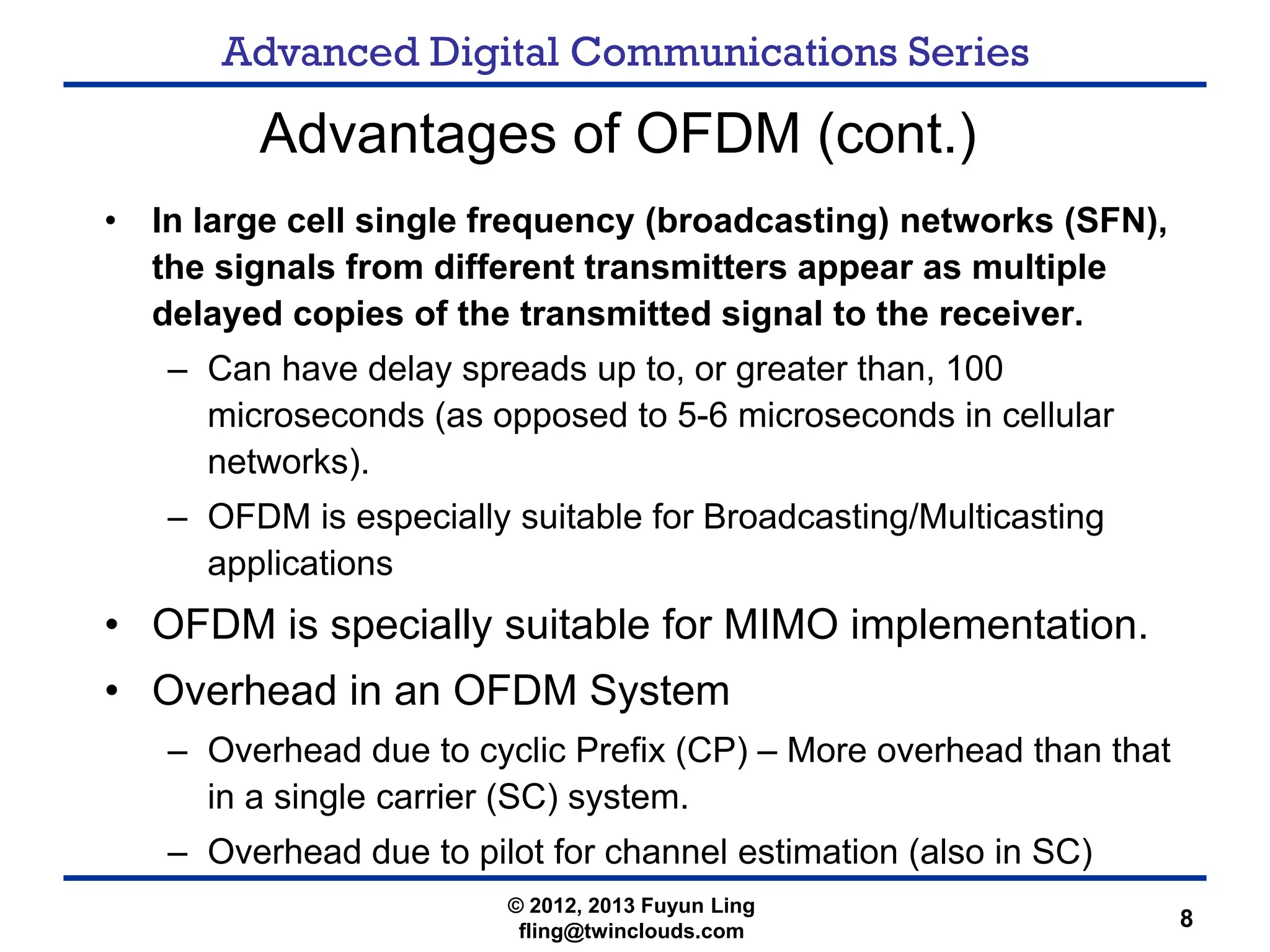 Advanced Digital Communications Series
8
Advantages of OFDM (cont.)
• In large cell single frequency (broadcasting) networks (SFN),
the signals from different transmitters appear as multiple
delayed copies of the transmitted signal to the receiver.
– Can have delay spreads up to, or greater than, 100
microseconds (as opposed to 5-6 microseconds in cellular
networks).
– OFDM is especially suitable for Broadcasting/Multicasting
applications
• OFDM is specially suitable for MIMO implementation.
• Overhead in an OFDM System
– Overhead due to cyclic Prefix (CP) – More overhead than that
in a single carrier (SC) system.
– Overhead due to pilot for channel estimation (also in SC)
© 2012, 2013 Fuyun Ling
fling@twinclouds.com
 