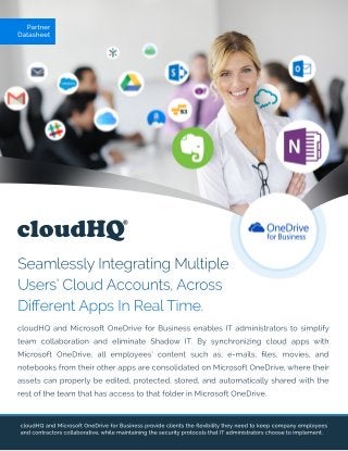 cloudHQ
Partner
Datasheet
SeamlesslyIntegratingMultiple
Users’CloudAccounts,Across
DiﬀerentAppsInRealTime.
cloudHQandMicrosoftOneDriveforBusinessprovideclientstheﬂexibilitytheyneedtokeepcompanyemployees
andcontractorscollaborative,whilemaintainingthesecurityprotocolsthatITadministratorschoosetoimplement.
cloudHQandMicrosoftOneDriveforBusinessenablesITadministratorstosimplify
team collaboration and eliminate Shadow IT.Bysynchronizing cloud appswith
MicrosoftOneDrive,allemployees’contentsuch as;e-mails,ﬁles,movies,and
notebooksfrom theirotherappsareconsolidatedonMicrosoftOneDrive,wheretheir
assetscanproperlybeedited,protected,stored,andautomaticallysharedwiththe
restoftheteam thathasaccesstothatfolderinMicrosoftOneDrive.
 