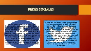 Es una red social, su propósito es
intercambiar una comunicación fluida y
compartir contenido de forma sencilla a
través de Internet. Las personas pueden
abrir una página personal en Facebook,
también puede crear su página personal
que recibe el nombre de grupo, donde se
muestran actividades o eventos a
realizar por esa persona de
forma profesional, puede ser visible para
cualquiera pero solo los que lo integran
pueden comentar o compartir contenido.
Es una red social en línea que permite a
los usuarios enviar y leer mensajes
cortos de 140 caracteres llamados
“tweets”. Los usuarios registrados
pueden leer y publicar tweets, pero los
que no están registrados sólo pueden
leerlos. Su objetivo es compartir
contenido interesante y en tiempo real.
Utiliza el hashtag que consiste en
utilizar etiquetas para luego poder
agruparlas, de acuerdo al interés del
contenido que se desea conocer.
También es considerada un medio
noticioso.
 