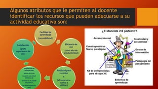 Algunos atributos que le permiten al docente
identificar los recursos que pueden adecuarse a su
actividad educativa son:
Facilidad de
aprendizaje
(accesibilidad)
Eficiencia de
uso
(nivel alto de
productividad)
Facilidad para
recordar
E
(el recurso se
vuelve a
utilizar)
Empleo de un
recurso con
pocos errores
(cuente con nivel
mínimo de
errores o se puede
solucionar,
no interrumpe su
uso)
Satisfacción
(grata
experiencia de
uso)
 