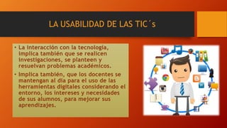 LA USABILIDAD DE LAS TIC´s
• La interacción con la tecnología,
implica también que se realicen
investigaciones, se planteen y
resuelvan problemas académicos.
• Implica también, que los docentes se
mantengan al día para el uso de las
herramientas digitales considerando el
entorno, los intereses y necesidades
de sus alumnos, para mejorar sus
aprendizajes.
 