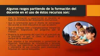 • Que la formación y capacitación al docente se
base en estándares del desempeño institucional.
• Que la orientación para el diseño de estrategias
sea acorde al nivel educativo en que se labora.
• Que el enfoque inter y transdisciplinar integre las
diferentes asignaturas del programa que se
trabaja.
• Propicia la autonomía del ejercicio al principio de
la precisión: el qué, el cómo, el cuándo y el
porqué de la enseñanza.
• Que impulsa a los estudiantes a convertirse en
expertos, buscadores de información y lectores
críticos, que identifican la pertinencia veracidad
y relevancia de sus consultas para cuestionar e
impulsan en nuevas búsquedas.
 