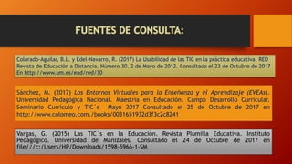 Sánchez, M. (2017) Los Entornos Virtuales para la Enseñanza y el Aprendizaje (EVEAs).
Universidad Pedagógica Nacional. Maestría en Educación, Campo Desarrollo Curricular.
Seminario Currículo y TIC´s Mayo 2017 Consultado el 25 de Octubre de 2017 en
http://www.colomeo.com./books/0031651932d3f3c2c8241
Vargas, G. (2015) Las TIC´s en la Educación. Revista Plumilla Educativa. Instituto
Pedagógico. Universidad de Manizales. Consultado el 24 de Octubre de 2017 en
file///c:/Users/HP/Downloads/1598-5966-1-SM
Colorado-Aguilar, B.L. y Edel-Navarro, R. (2017) La Usabilidad de las TIC en la práctica educativa. RED
Revista de Educación a Distancia. Número 30. 2 de Mayo de 2012. Consultado el 23 de Octubre de 2017
En http://www.um.es/ead/red/30
 