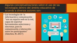 • Las tecnologías de la
información y comunicación
“son un espacio web en la red,
capaz de soportar
herramientas asíncronas y
síncronas, para la
comunicación e interacción
entre los participantes”
(Sánchez, M. 2017)
Algunas conceptualizaciones sobre el uso de las
tecnologías dentro del ámbito educativo de
acuerdo a diversos autores son:
 