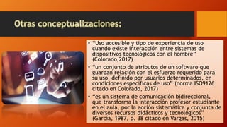 • “Uso accesible y tipo de experiencia de uso
cuando existe interacción entre sistemas de
dispositivos tecnológicos con el hombre”
(Colorado,2017)
• “un conjunto de atributos de un software que
guardan relación con el esfuerzo requerido para
su uso, definido por usuarios determinados, en
condiciones específicas de uso” (norma ISO9126
citado en Colorado, 2017)
• “es un sistema de comunicación bidireccional,
que transforma la interacción profesor estudiante
en el aula, por la acción sistemática y conjunta de
diversos recursos didácticos y tecnológicos”
(García, 1987, p. 38 citado en Vargas, 2015)
 