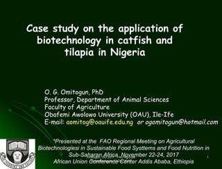 Omitogun, OG 2017. FAO AgricultlOmitogun, OG 2017. FAO Agricultl
Biotechnologies 23 Dec 2017Biotechnologies 23 Dec 2017
11
O. G. Omitogun, PhD
Professor, Department of Animal Sciences
Faculty of Agriculture
Obafemi Awolowo University (OAU), Ile-Ife
E-mail: aomitog@oauife.edu.ng or ogomitogun@hotmail.com
Case study on the application of
biotechnology in catfish and
tilapia in Nigeria
*Presented at the FAO Regional Meeting on Agricultural
Biotechnologiesi in Sustainable Food Systtems and Food Nutrition in
Sub-Saharan Africa November 22-24, 2017
African Union Conference Center Addis Ababa, Ethiopia
 