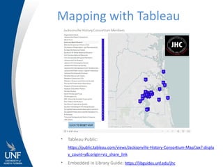 Mapping with Tableau
• Tableau Public:
https://public.tableau.com/views/Jacksonville-History-Consortium-Map/Jax?:displa
y_count=y&:origin=viz_share_link
• Embedded in Library Guide: https://libguides.unf.edu/jhc
 