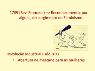  (Rev. Francesa) => Reconhecimento, por alguns, do surgimento do Feminismo.Revolução Industrial ( séc. XIX) Abertura de mercado para as mulheresSUFRAGISMOEUA (1837)=> abertura da universidade feminina de HolyokeConquista ao voto: 1919 aprovação da 19º Emenda a constituição dos EUAReino Unido (1897)                              Fundação da União Nacional pelo                                                         sufrágio femininoConquista ao voto: 1918                Representação da ação para as pessoas