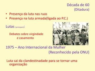 Década de 60(Ditadura)Presença da luta nas ruasPresença na luta armada(ligada ao P.C.)Lutas (prinicpais): Debates sobre virgindade e casamento1975 – Ano Internacional da Mulher (Reconhecido pela ONU)  Luta sai da clandestinadade para se tornar uma organização