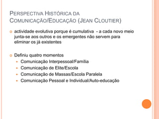 Perspectiva Histórica da Comunicação/Educação (JeanCloutier)actividade evolutiva porque é cumulativa  - a cada novo meio junta-se aos outros e os emergentes não servem para eliminar os já existentes Definiu quatro momentosComunicação Interpessoal/FamíliaComunicação de Elite/EscolaComunicação de Massas/Escola ParalelaComunicação Pessoal e Individual/Auto-educação