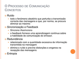 O Processo de ComunicaçãoConceitosRuídotodo o fenómeno aleatório que perturba a transmissão correcta das mensagens e que, por norma, se procura eliminar ao máximo Sincronização e FeedbackSíncrono /Assíncronoofeedback fornece uma aprendizagem contínua sobre a habilidade de comunicação do emissor. Redundânciarelacionado com a quantidade excessiva de informação transmitida na mensagem elimina o ruído e previne distorções e enganos na recepção das mensagens Entropia