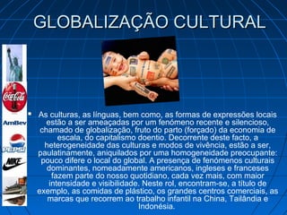 GLOBALIZAÇÃO CULTURALGLOBALIZAÇÃO CULTURAL
 As culturas, as línguas, bem como, as formas de expressões locais
estão a ser ameaçadas por um fenómeno recente e silencioso,
chamado de globalização, fruto do parto (forçado) da economia de
escala, do capitalismo doentio. Decorrente deste facto, a
heterogeneidade das culturas e modos de vivência, estão a ser,
paulatinamente, aniquilados por uma homogeneidade preocupante:
pouco difere o local do global. A presença de fenómenos culturais
dominantes, nomeadamente americanos, ingleses e franceses
fazem parte do nosso quotidiano, cada vez mais, com maior
intensidade e visibilidade. Neste rol, encontram-se, a título de
exemplo, as comidas de plástico, os grandes centros comerciais, as
marcas que recorrem ao trabalho infantil na China, Tailândia e
Indonésia.
 